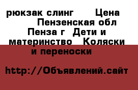 рюкзак слинг 0  › Цена ­ 1 500 - Пензенская обл., Пенза г. Дети и материнство » Коляски и переноски   